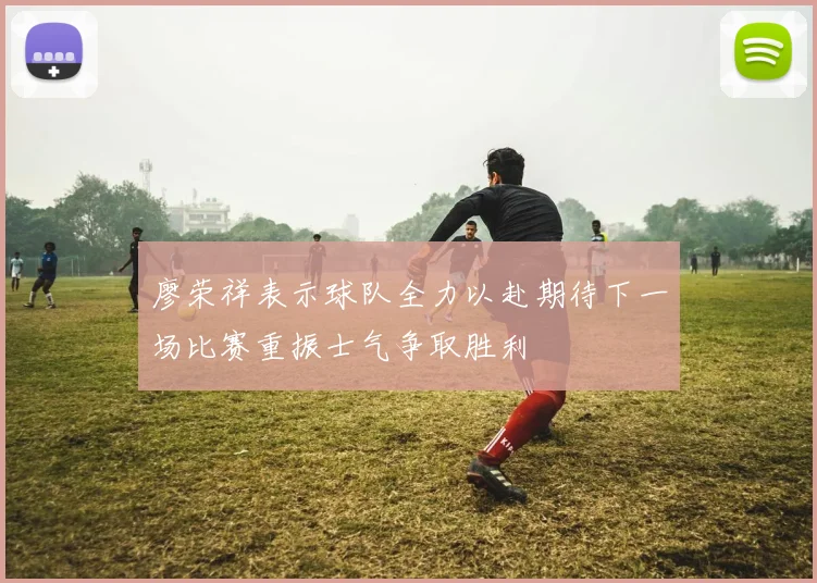 廖荣祥表示球队全力以赴期待下一场比赛重振士气争取胜利