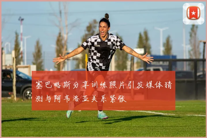 塞巴略斯分享训练照片引发媒体猜测与阿韦洛亚关系紧张