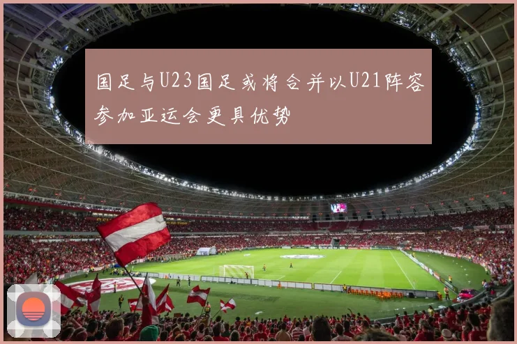 国足与U23国足或将合并以U21阵容参加亚运会更具优势