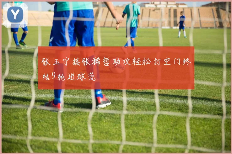 张玉宁接张稀哲助攻轻松打空门终结9轮进球荒