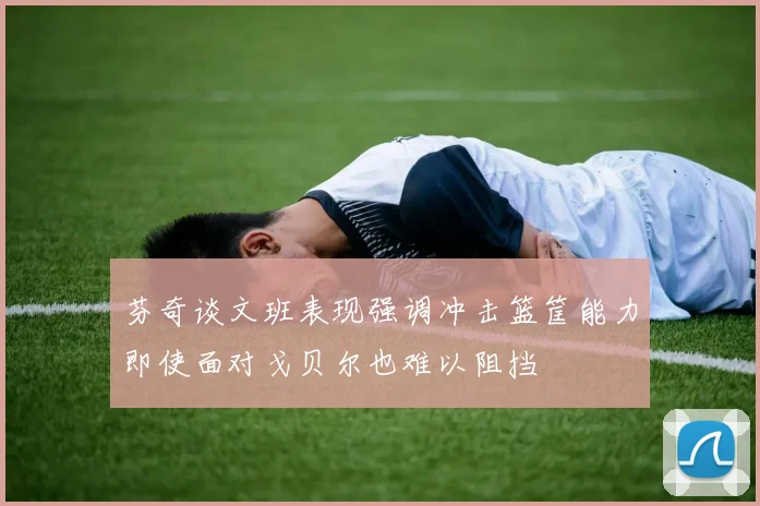芬奇谈文班表现强调冲击篮筐能力即使面对戈贝尔也难以阻挡