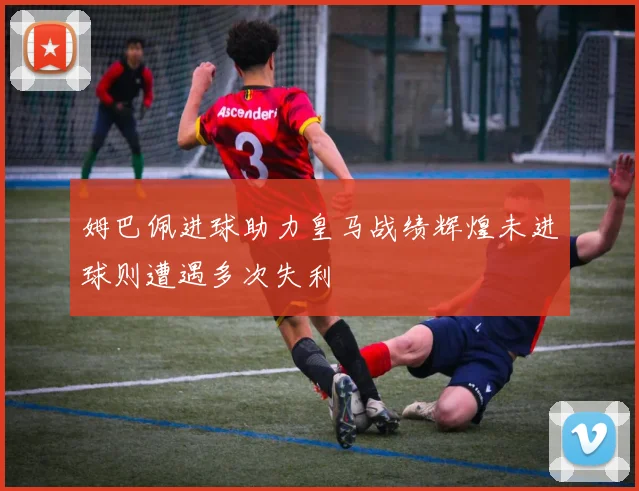 姆巴佩进球助力皇马战绩辉煌未进球则遭遇多次失利