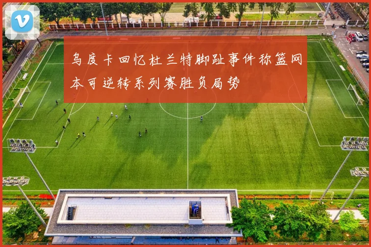 乌度卡回忆杜兰特脚趾事件称篮网本可逆转系列赛胜负局势